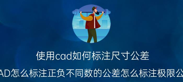 使用cad如何标注尺寸公差 CAD怎么标注正负不同数的公差怎么标注极限公差？